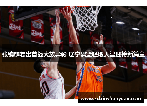 张镇麟复出首战大放异彩 辽宁男篮轻取天津迎接新篇章