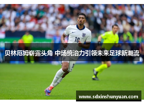 贝林厄姆崭露头角 中场统治力引领未来足球新潮流