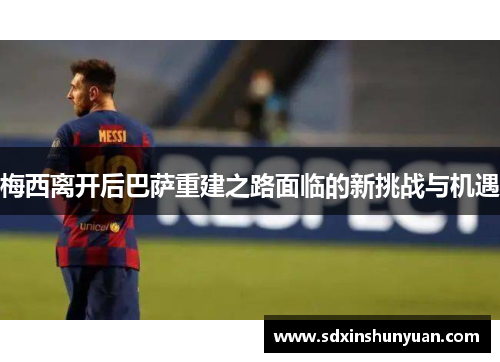 梅西离开后巴萨重建之路面临的新挑战与机遇