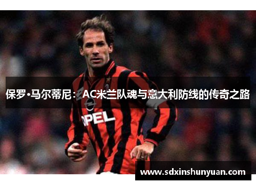 保罗·马尔蒂尼：AC米兰队魂与意大利防线的传奇之路
