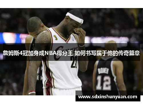 詹姆斯4冠加身成NBA得分王 如何书写属于他的传奇篇章