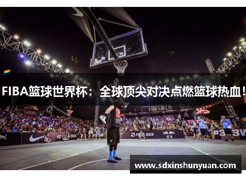 FIBA篮球世界杯：全球顶尖对决点燃篮球热血！