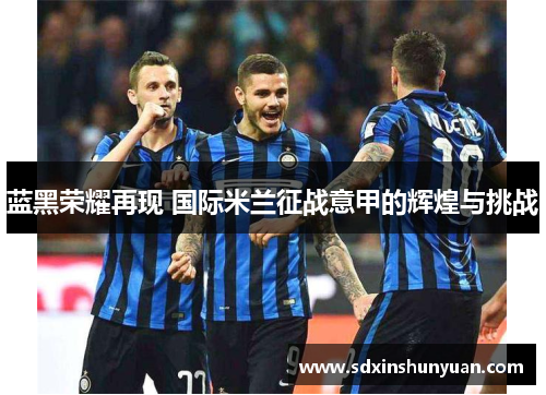 蓝黑荣耀再现 国际米兰征战意甲的辉煌与挑战