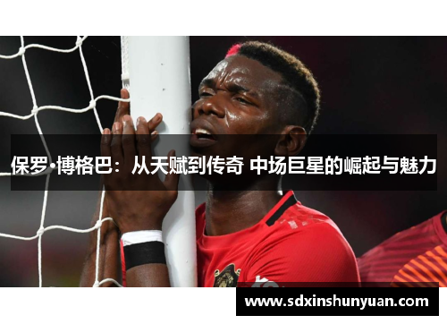 保罗·博格巴：从天赋到传奇 中场巨星的崛起与魅力