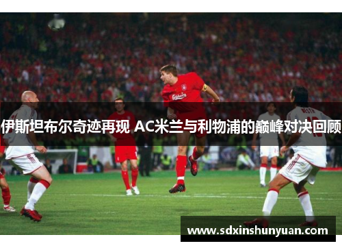 伊斯坦布尔奇迹再现 AC米兰与利物浦的巅峰对决回顾